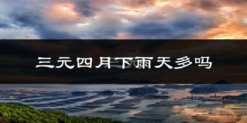 三元四月下雨天多吗?三元4月份降雨量多少?
