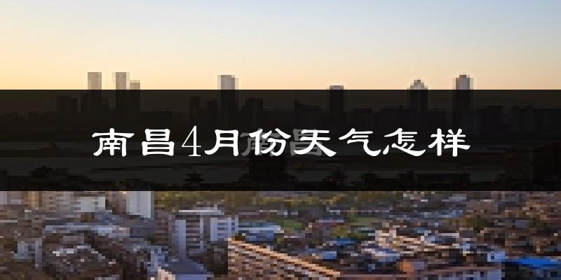 南昌县4月份天气如何?冷热情况怎么样?