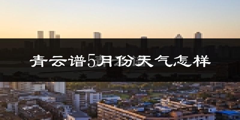 青云谱5月份天气怎样?青云谱五月冷不冷?