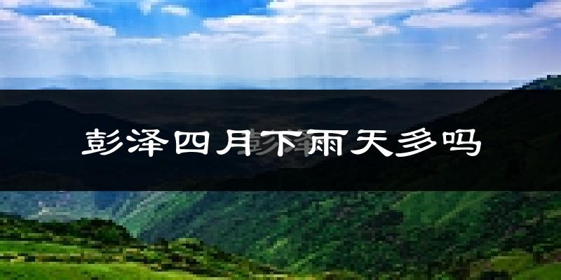 彭泽四月下雨天多吗?彭泽4月份降雨量多少?