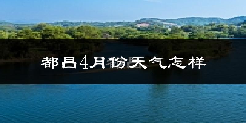 都昌县4月份天气如何?冷热情况怎么样?