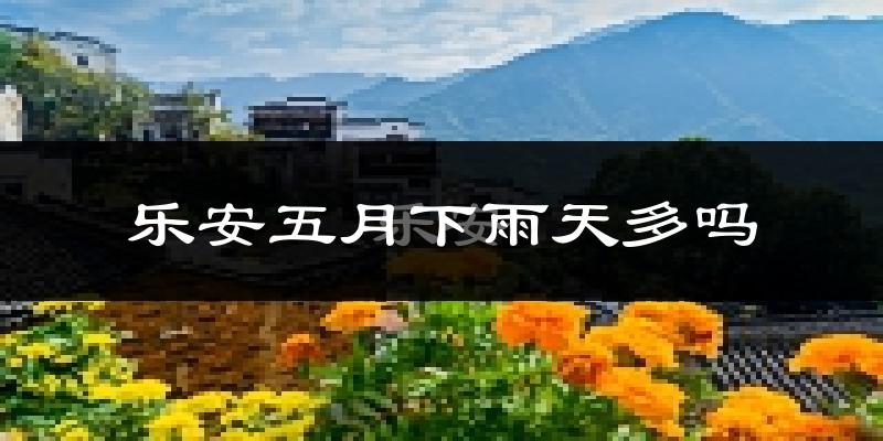 乐安五月下雨天多吗?乐安5月份降雨量多少?