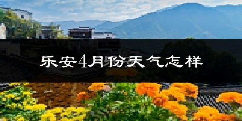 乐安县4月份天气如何?冷热情况怎么样?
