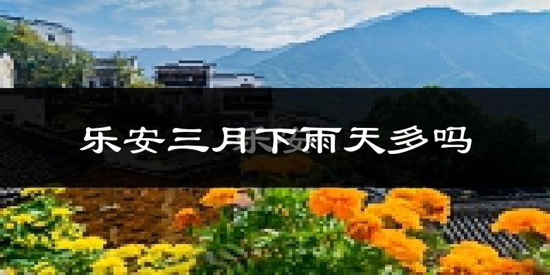 乐安三月下雨天多吗?乐安3月份降雨量多少?