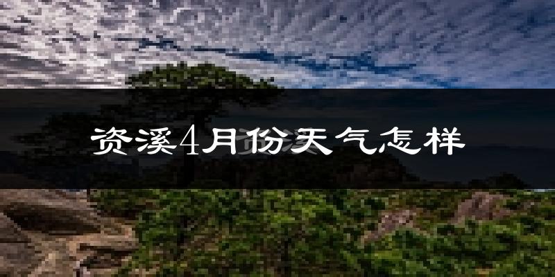 资溪县4月份天气如何?冷热情况怎么样?