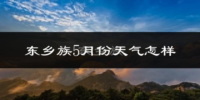 东乡族自治县5月份天气如何?很热吗?
