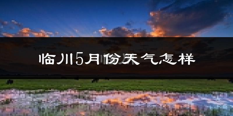临川5月份天气怎样?临川五月冷不冷?