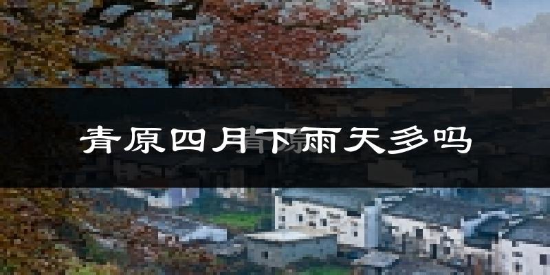 青原四月下雨天多吗?青原4月份降雨量多少?