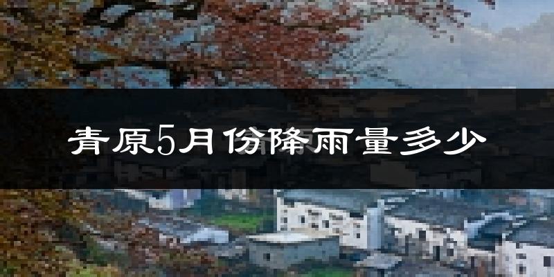 青原5月份降雨量多少?青原五月下雨多吗?
