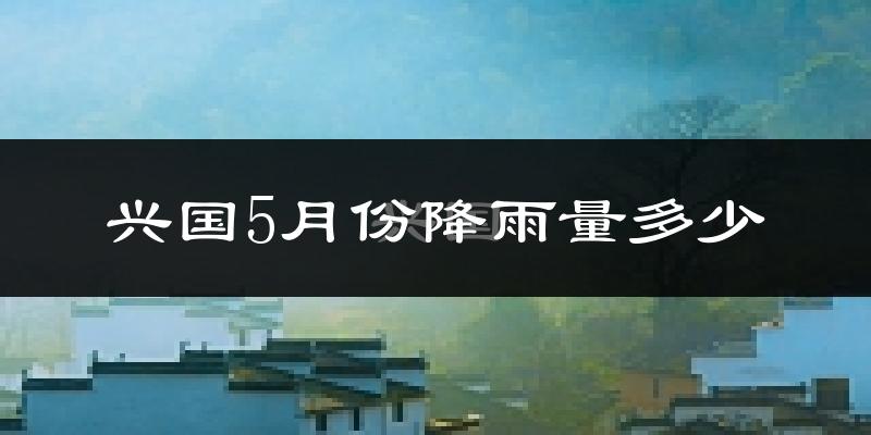 兴国5月份降雨量多少?兴国五月下雨多吗?