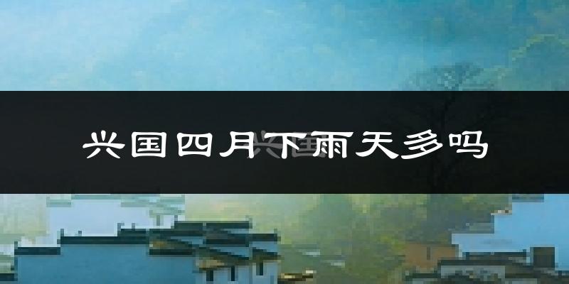 兴国四月下雨天多吗?兴国4月份降雨量多少?