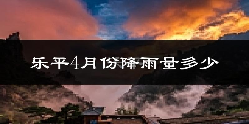 乐平4月份降雨量多少?乐平四月下雨多吗?