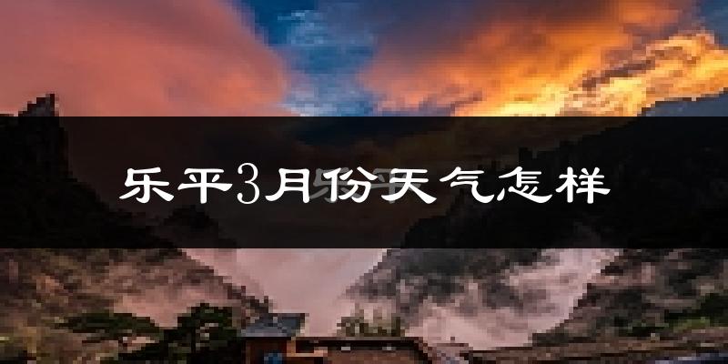 乐平市3月份天气如何?天气冷热情况分析