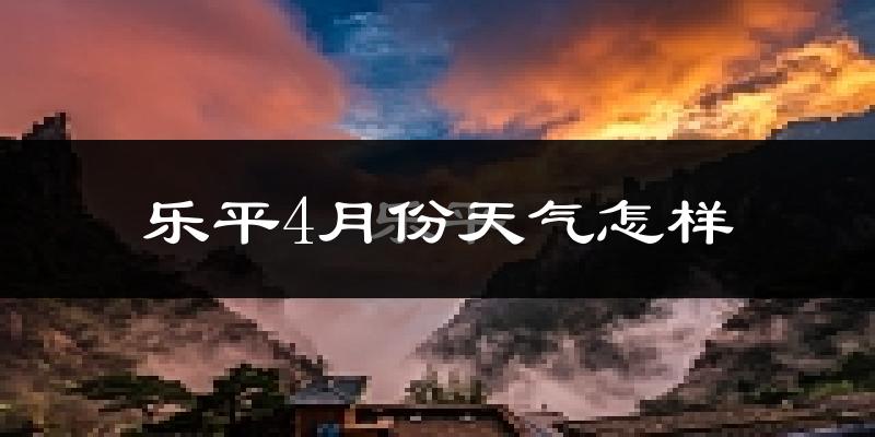 乐平市4月份天气如何?冷热情况对比分析