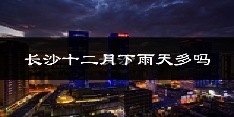 长沙十二月下雨天多吗?长沙12月份降雨量多少?