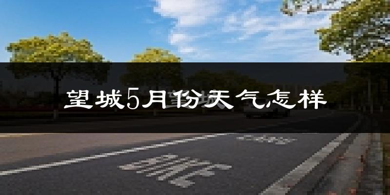 望城5月份天气怎样?望城五月冷不冷?