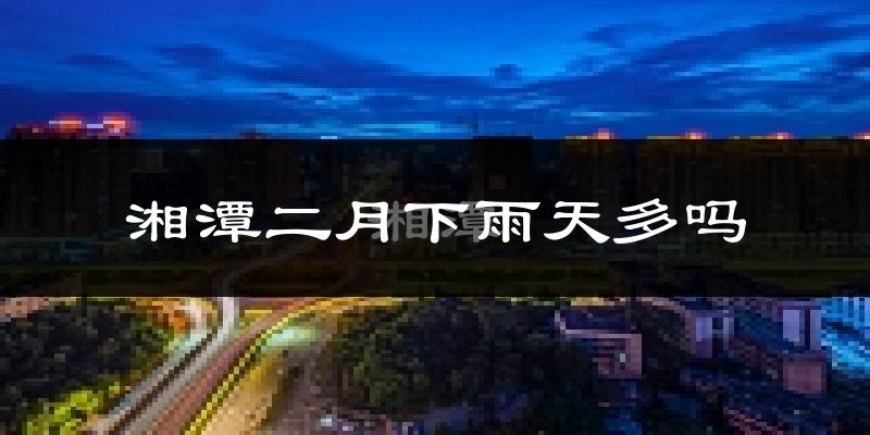 湘潭二月下雨天多吗?湘潭2月份降雨量多少?