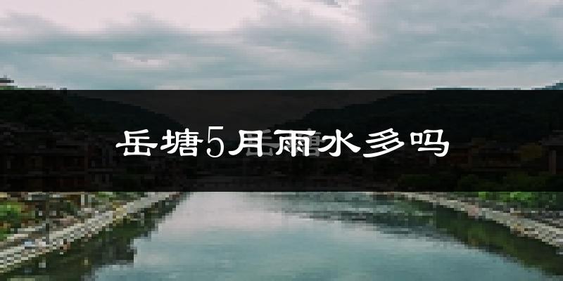岳塘5月雨水多吗?