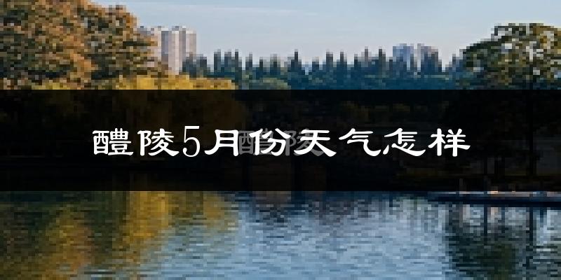 醴陵市5月份天气如何?很热吗?