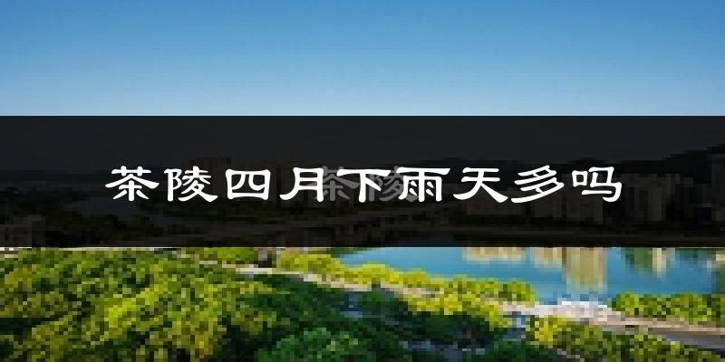 茶陵四月下雨天多吗?茶陵4月份降雨量多少?