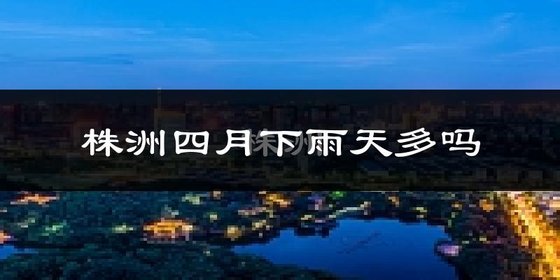 株洲四月下雨天多吗?株洲4月份降雨量多少?