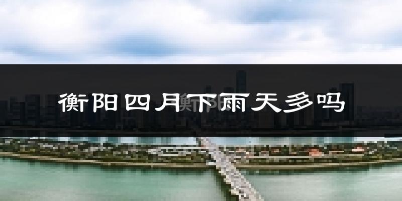 衡阳四月下雨天多吗?衡阳4月份降雨量多少?