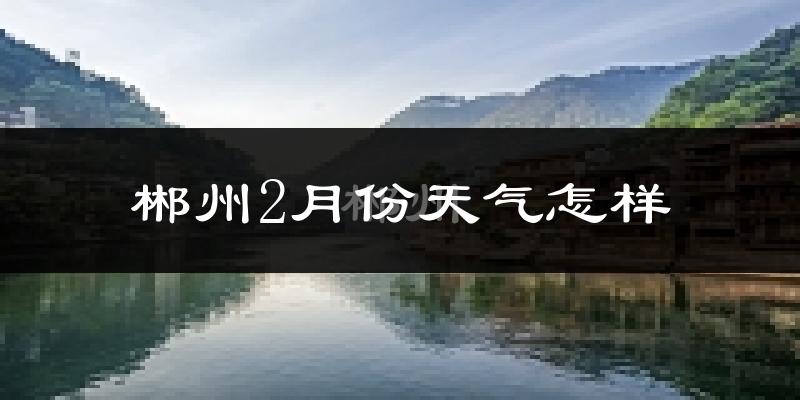 郴州2月份天气如何?冷吗?过去两年二月天气数据分析