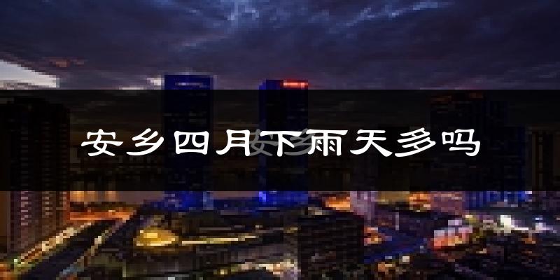 安乡四月下雨天多吗?安乡4月份降雨量多少?