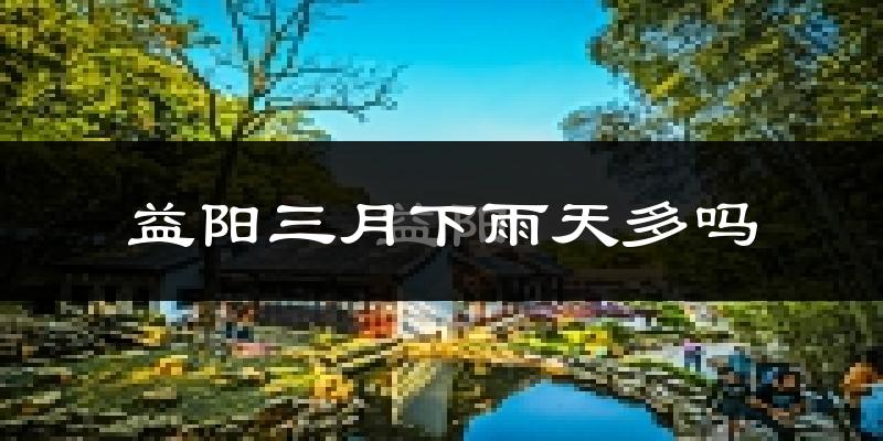 益阳三月下雨天多吗?益阳3月份降雨量多少?