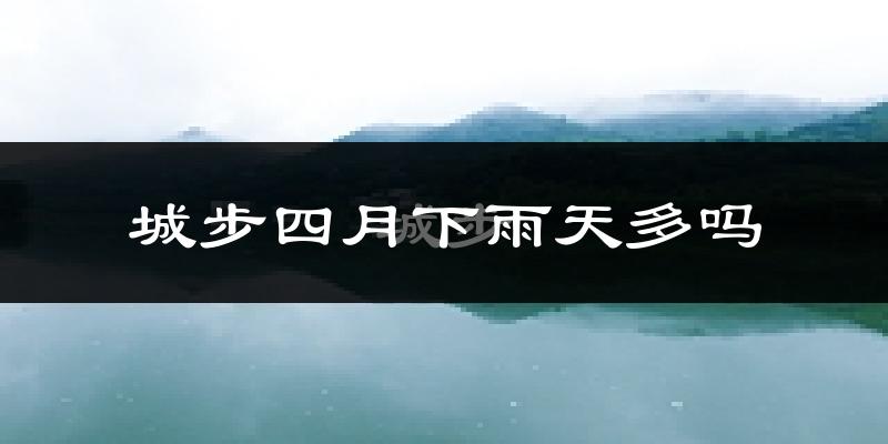 城步四月下雨天多吗?城步4月份降雨量多少?