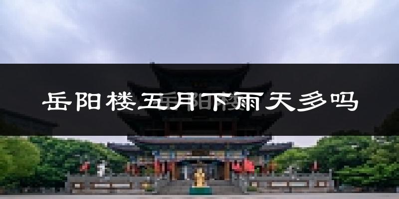 岳阳楼五月下雨天多吗?岳阳楼5月份降雨量多少?