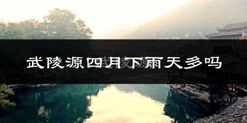 武陵源四月下雨天多吗?武陵源4月份降雨量多少?