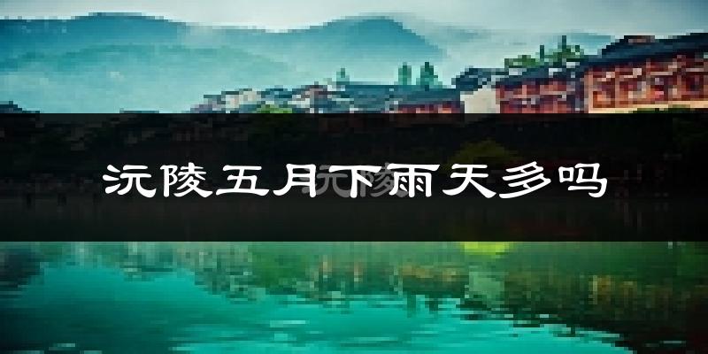 沅陵五月下雨天多吗?沅陵5月份降雨量多少?