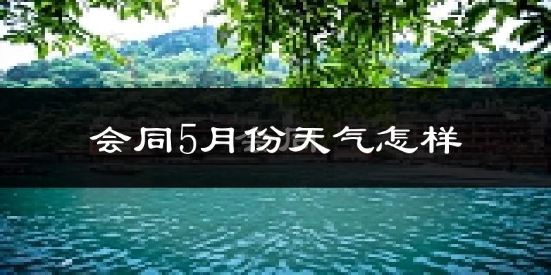 会同县5月份天气如何?会很冷或很热吗?