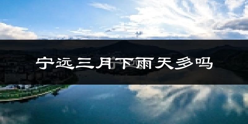 宁远三月下雨天多吗?宁远3月份降雨量多少?