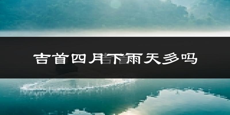 吉首四月下雨天多吗?吉首4月份降雨量多少?