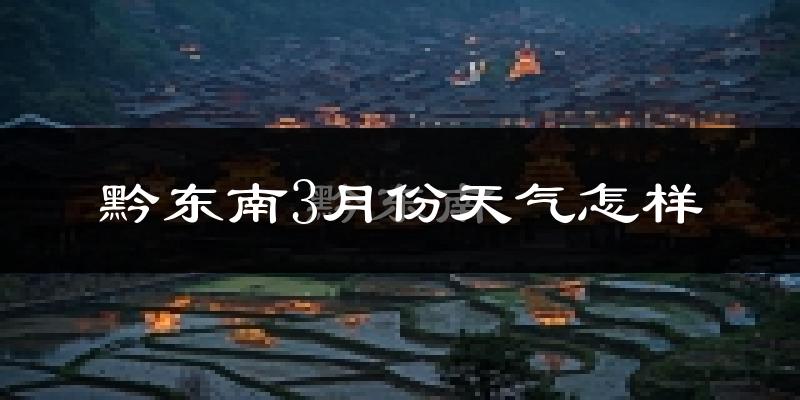 黔东南苗族侗族自治州3月份天气如何?冷热情况怎样?