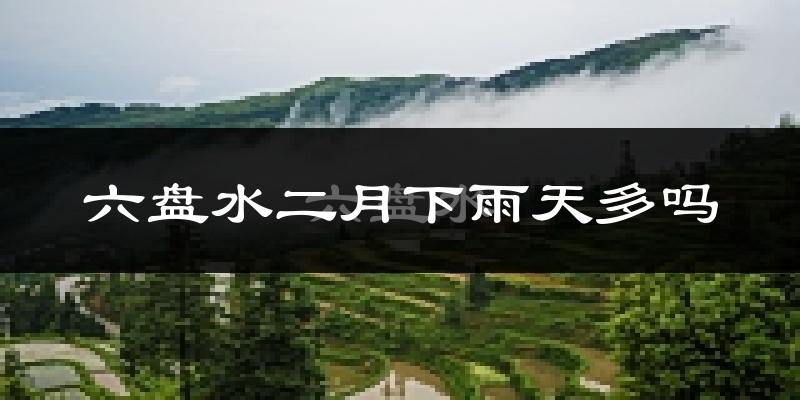 六盘水二月下雨天多吗?六盘水2月份降雨量多少?