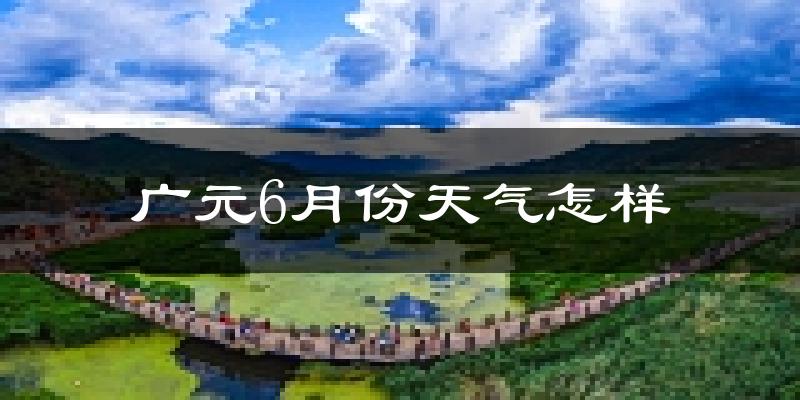广元6月份天气如何?很热吗?