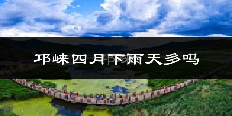 邛崃四月下雨天多吗?邛崃4月份降雨量多少?