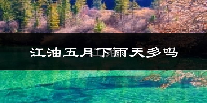 江油五月下雨天多吗?江油5月份降雨量多少?