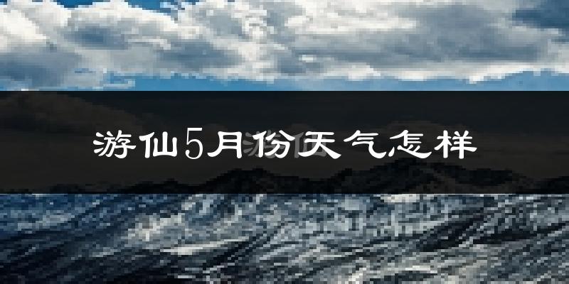 游仙5月份天气怎样?游仙五月冷吗?