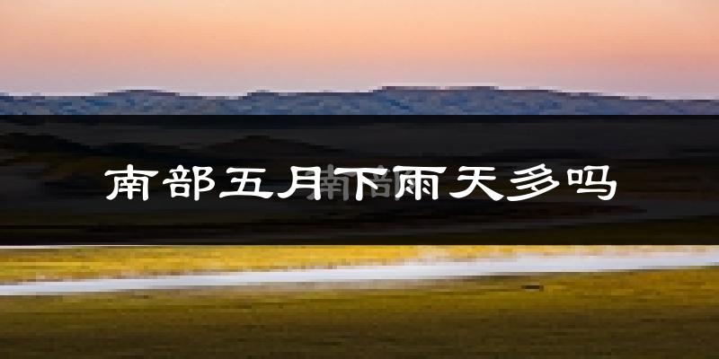 南部五月下雨天多吗?南部5月份降雨量多少?