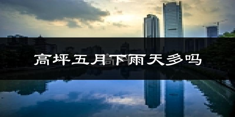 高坪五月下雨天多吗?高坪5月份降雨量多少?