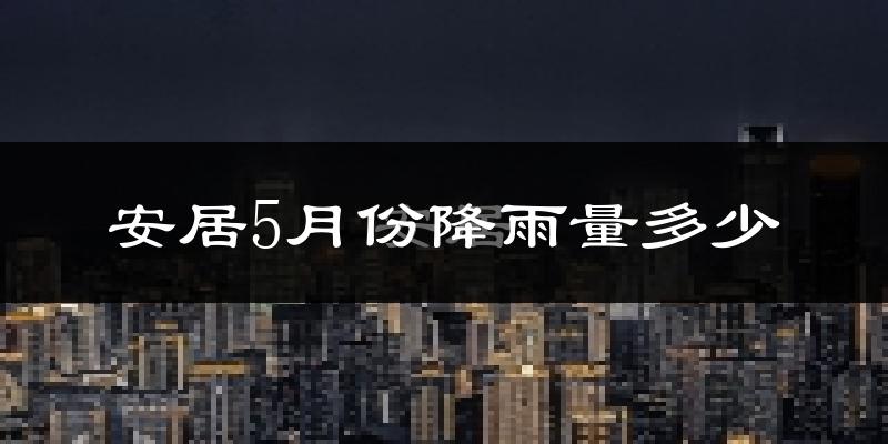 安居5月份降雨量多少?安居五月下雨多吗?