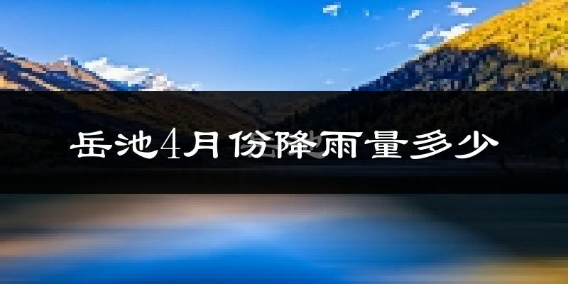 岳池4月份降雨量多少?岳池四月下雨多吗?