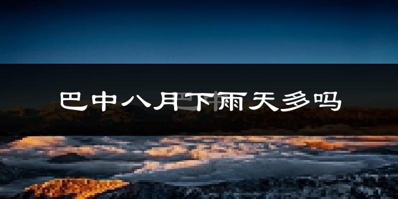 巴中八月下雨天多吗?巴中8月份降雨量多少?