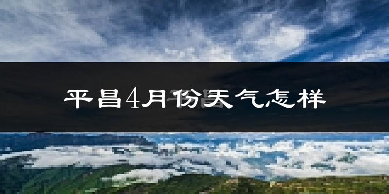 平昌县4月份天气如何?冷热情况怎么样?