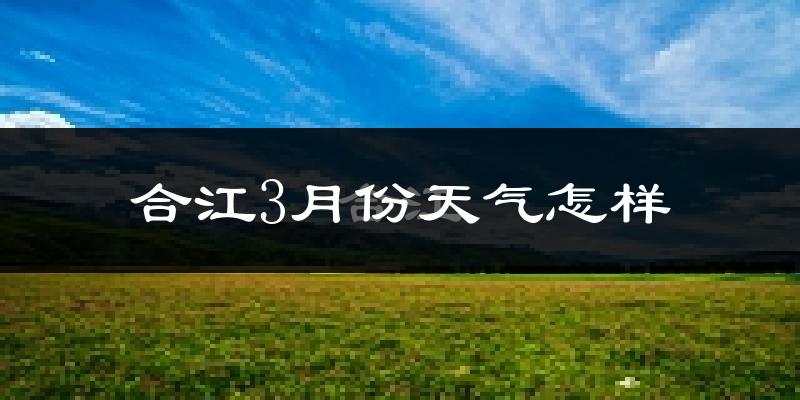 合江县3月份天气如何?冷热情况怎么样?