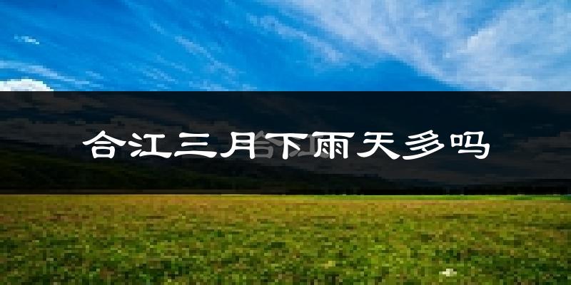 合江三月下雨天多吗?合江3月份降雨量多少?
